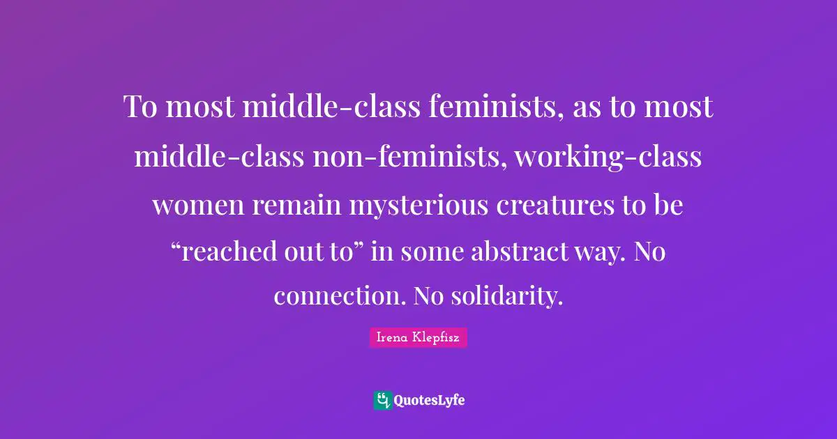 To most middle-class feminists, as to most middle-class non-feminists, working-class women remain mysterious creatures to be “reached out to” in some abstract way. No connection. No solidarity.