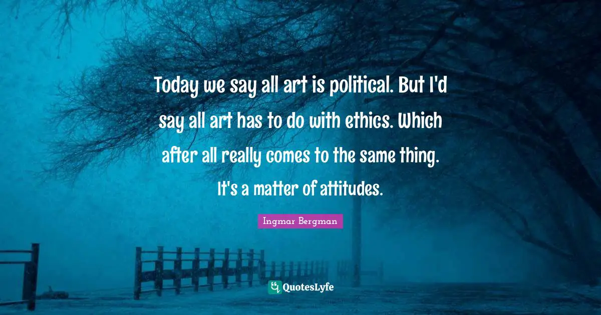 Today we say all art is political. But I'd say all art has to do with ethics. Which after all really comes to the same thing. It's a matter of attitudes.
