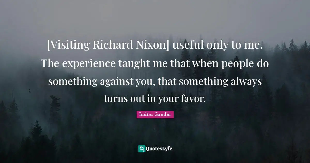 [Visiting Richard Nixon] useful only to me. The experience taught me that when people do something against you, that something always turns out in your favor.