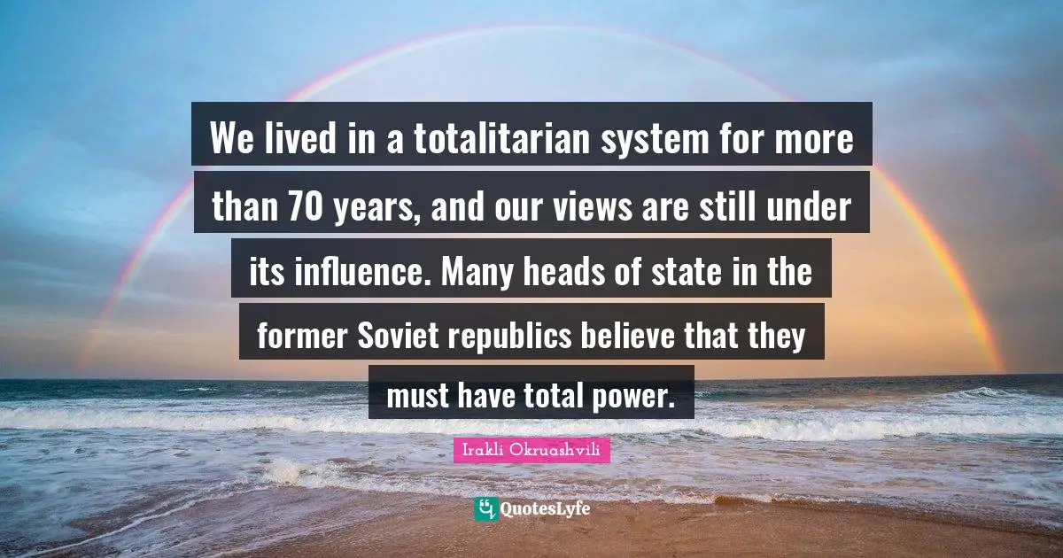 We lived in a totalitarian system for more than 70 years, and our views are still under its influence. Many heads of state in the former Soviet republics believe that they must have total power.