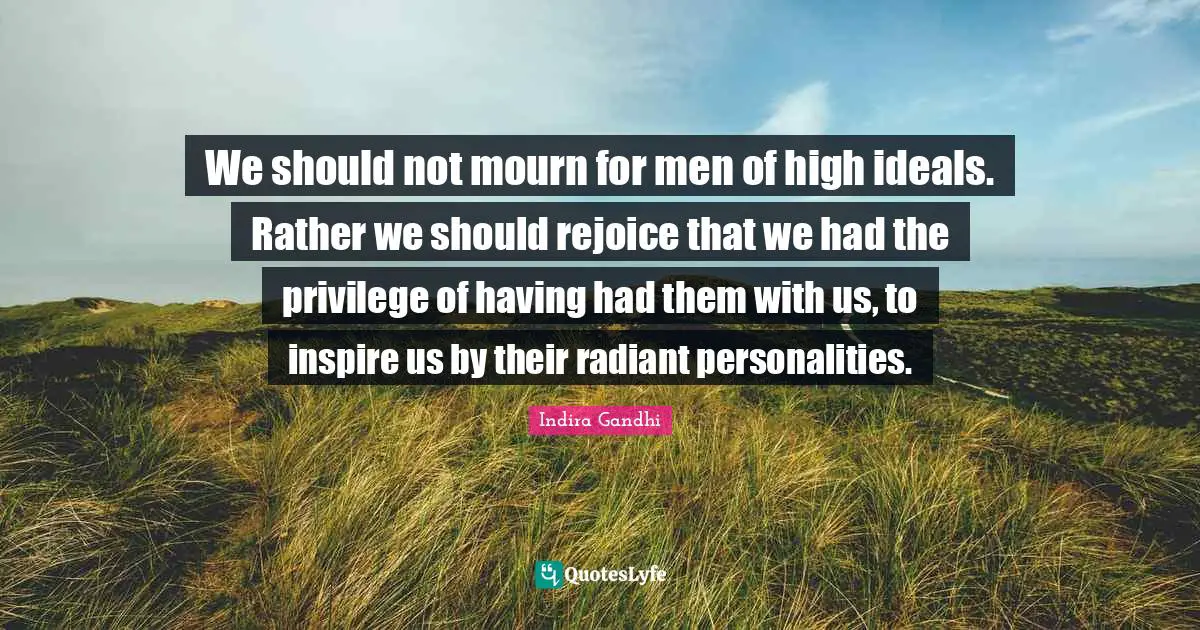 We should not mourn for men of high ideals. Rather we should rejoice that we had the privilege of having had them with us, to inspire us by their radiant personalities.