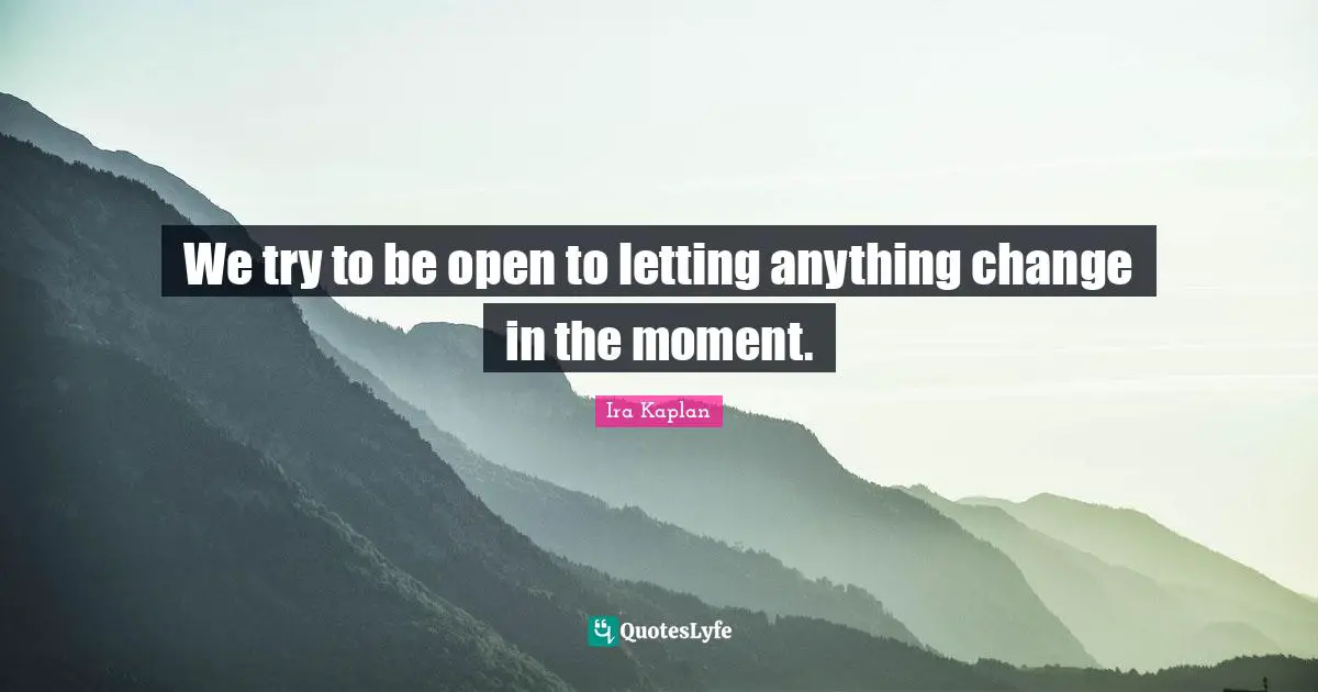 We try to be open to letting anything change in the moment.
