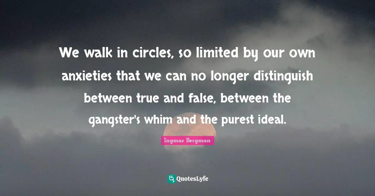 We walk in circles, so limited by our own anxieties that we can no longer distinguish between true and false, between the gangster's whim and the purest ideal.