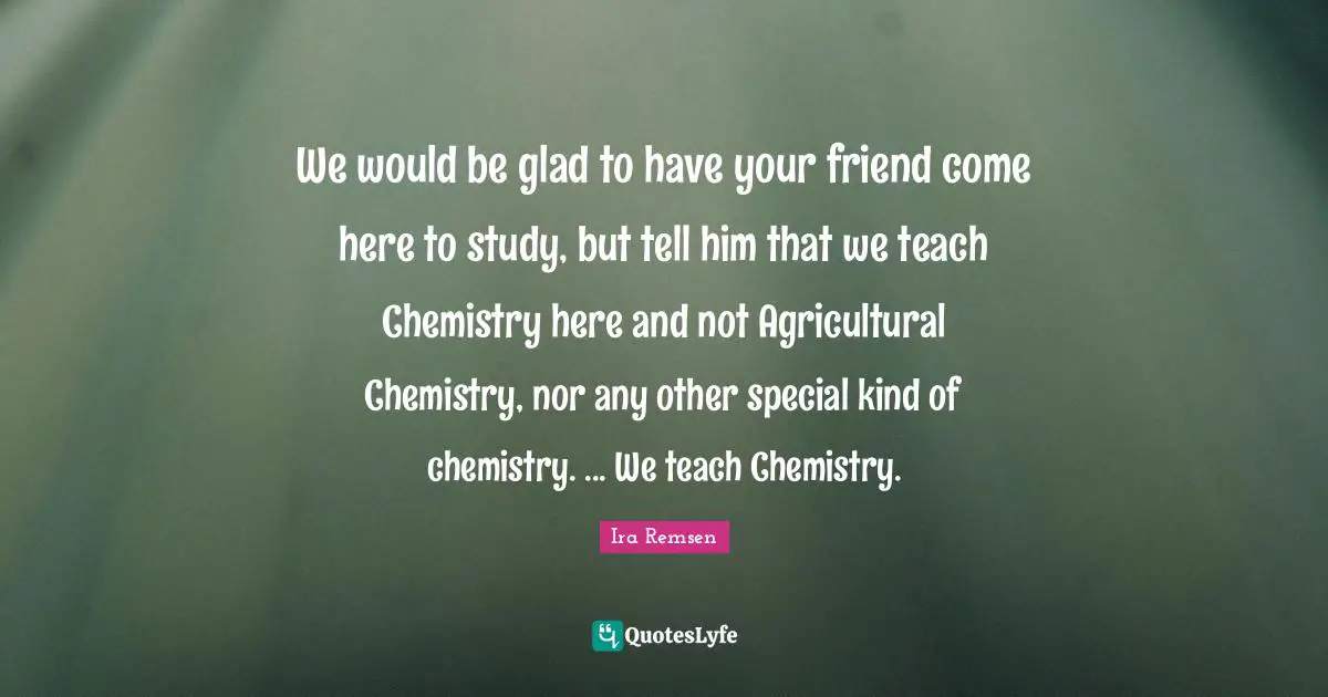 We would be glad to have your friend come here to study, but tell him that we teach Chemistry here and not Agricultural Chemistry, nor any other special kind of chemistry. ... We teach Chemistry.