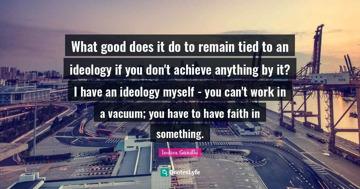 What good does it do to remain tied to an ideology if you don't achieve anything by it? I have an ideology myself - you can't work in a vacuum; you have to have faith in something.
