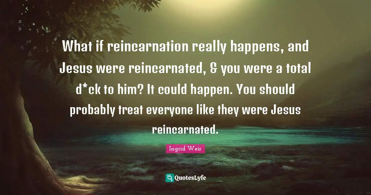 What if reincarnation really happens, and Jesus were reincarnated, & you were a total d*ck to him? It could happen. You should probably treat everyone like they were Jesus reincarnated.