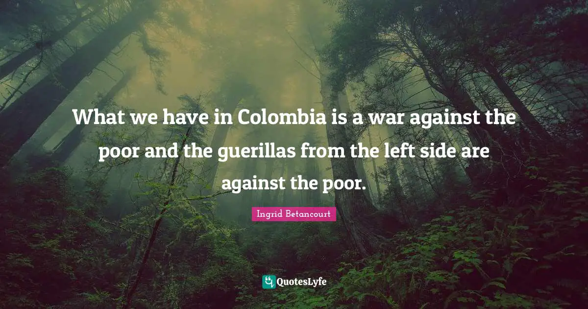What we have in Colombia is a war against the poor and the guerillas from the left side are against the poor.