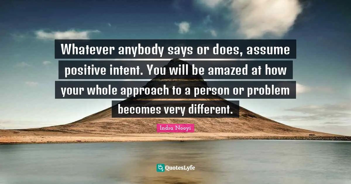 Indra Nooyi Quotes: "Whatever anybody says or does, assume positive intent. You will be amazed at how your whole approach to a person or problem becomes very different."