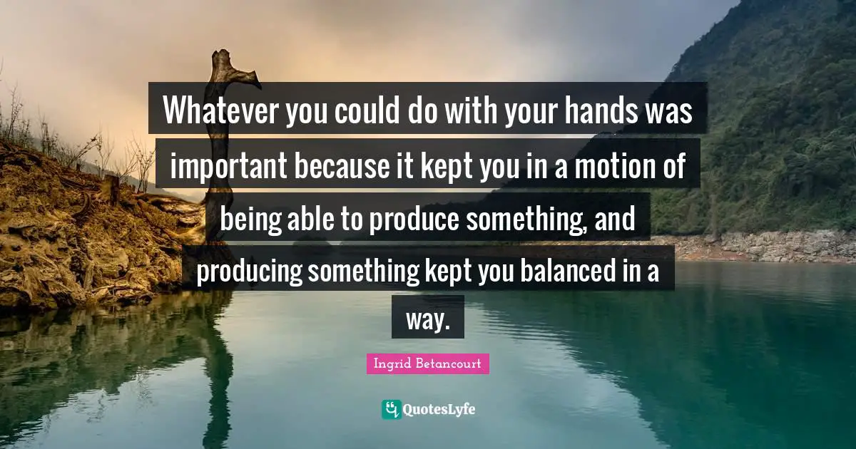 Whatever you could do with your hands was important because it kept you in a motion of being able to produce something, and producing something kept you balanced in a way.