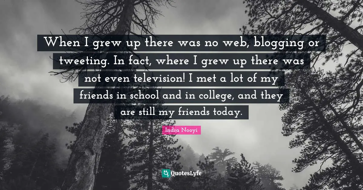 Indra Nooyi Quotes: "When I grew up there was no web, blogging or tweeting. In fact, where I grew up there was not even television! I met a lot of my friends in school and in college, and they are still my friends today."