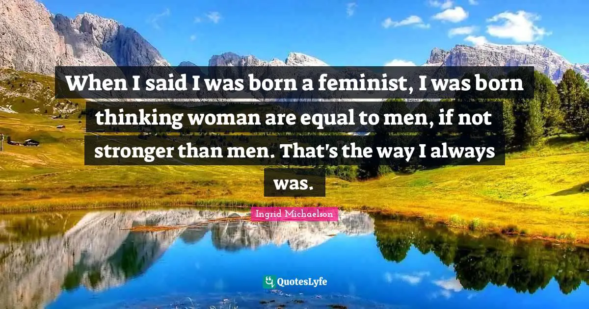 When I said I was born a feminist, I was born thinking woman are equal to men, if not stronger than men. That's the way I always was.