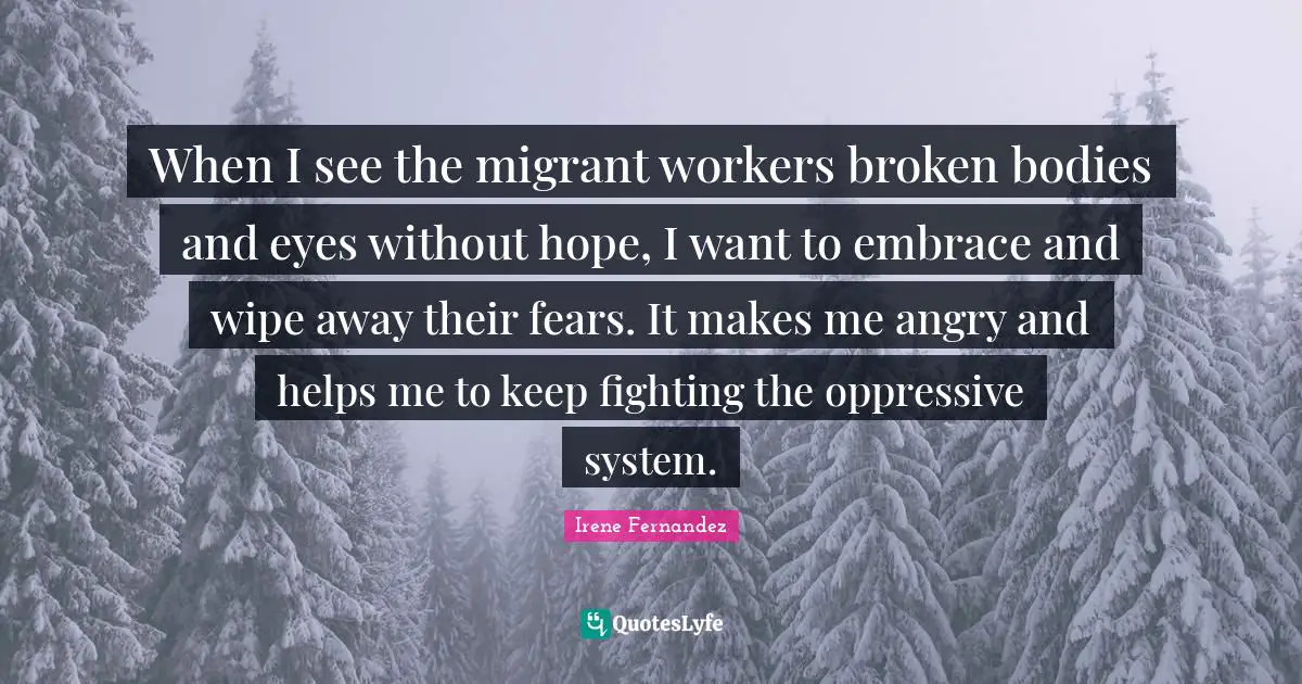 When I see the migrant workers broken bodies and eyes without hope, I want to embrace and wipe away their fears. It makes me angry and helps me to keep fighting the oppressive system.