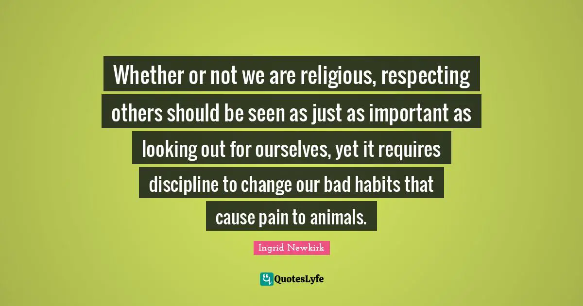 Whether or not we are religious, respecting others should be seen as just as important as looking out for ourselves, yet it requires discipline to change our bad habits that cause pain to animals.