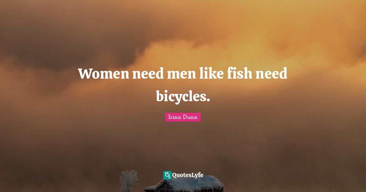 Women need men like fish need bicycles.