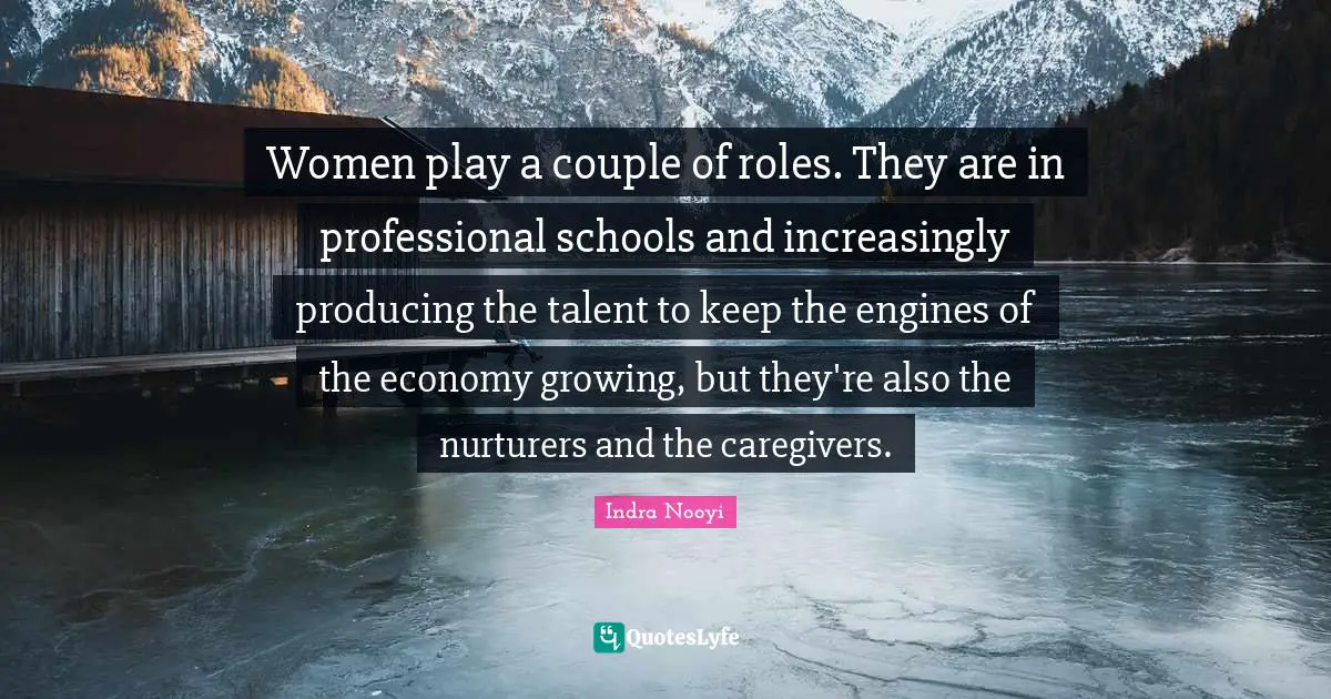 Indra Nooyi Quotes: "Women play a couple of roles. They are in professional schools and increasingly producing the talent to keep the engines of the economy growing, but they're also the nurturers and the caregivers."
