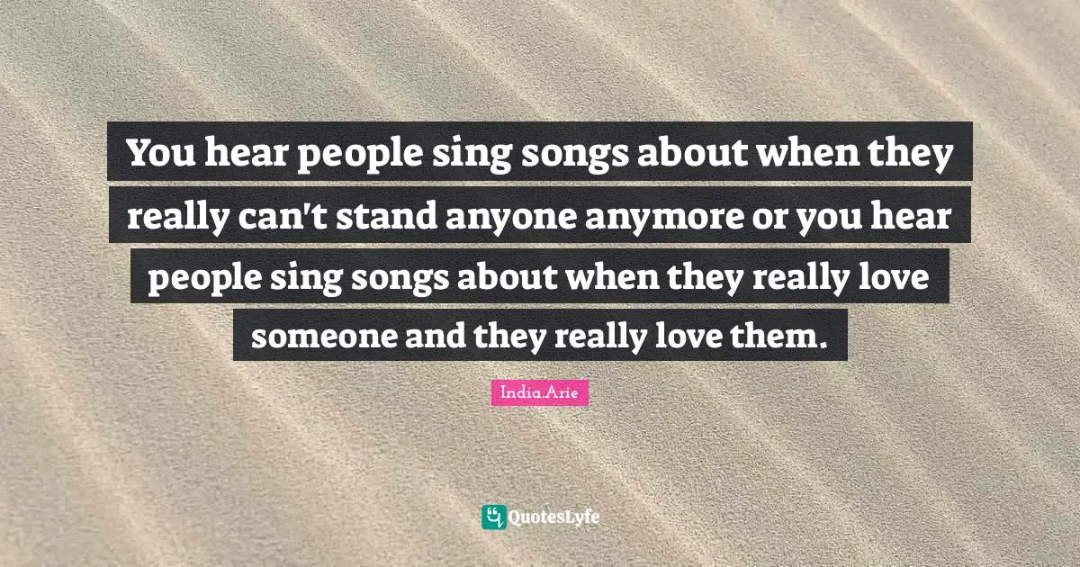 You hear people sing songs about when they really can't stand anyone anymore or you hear people sing songs about when they really love someone and they really love them.