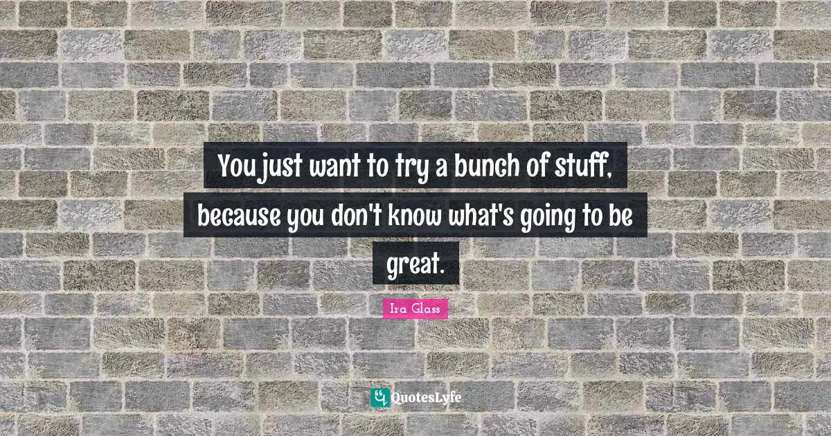 You just want to try a bunch of stuff, because you don't know what's going to be great.