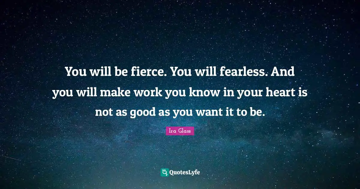 You will be fierce. You will fearless. And you will make work you know in your heart is not as good as you want it to be.