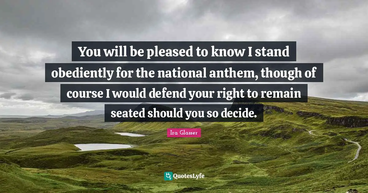You will be pleased to know I stand obediently for the national anthem, though of course I would defend your right to remain seated should you so decide.