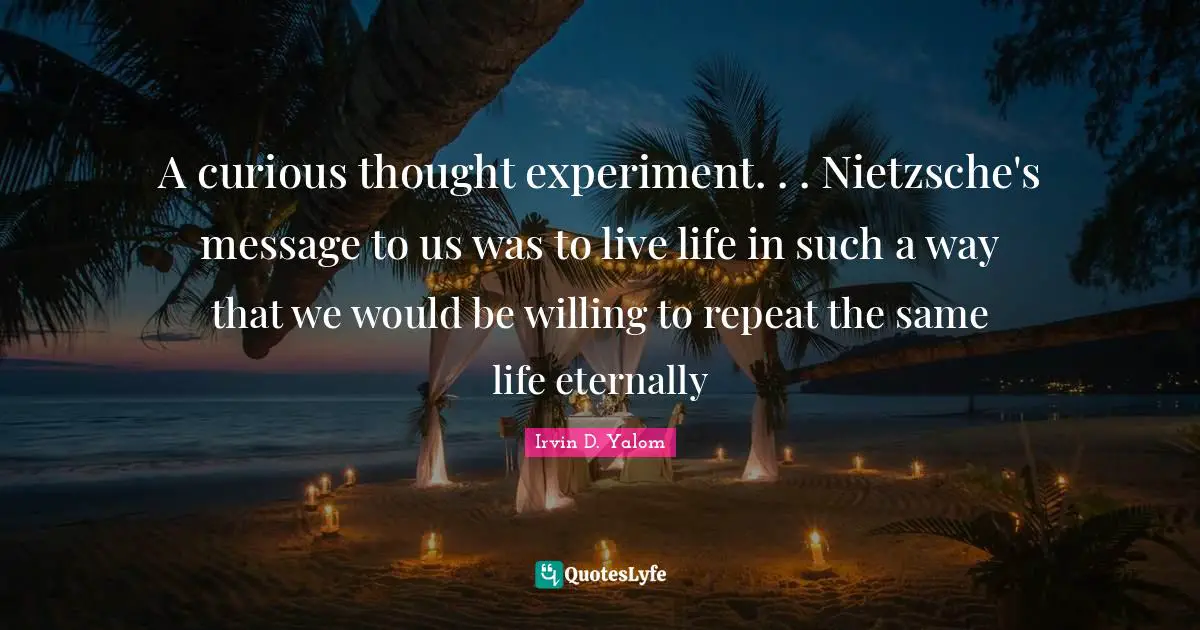 A curious thought experiment. . . Nietzsche's message to us was to live life in such a way that we would be willing to repeat the same life eternally