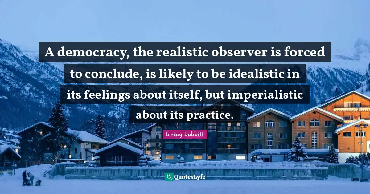 A democracy, the realistic observer is forced to conclude, is likely to be idealistic in its feelings about itself, but imperialistic about its practice.