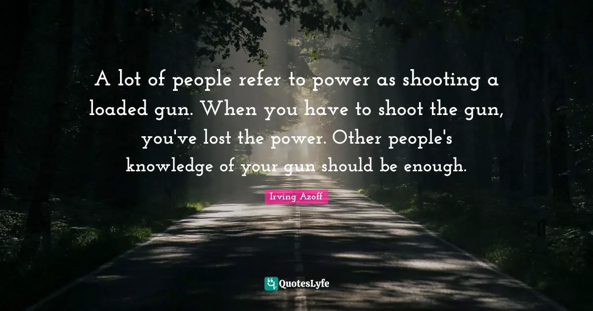 A lot of people refer to power as shooting a loaded gun. When you have to shoot the gun, you've lost the power. Other people's knowledge of your gun should be enough.