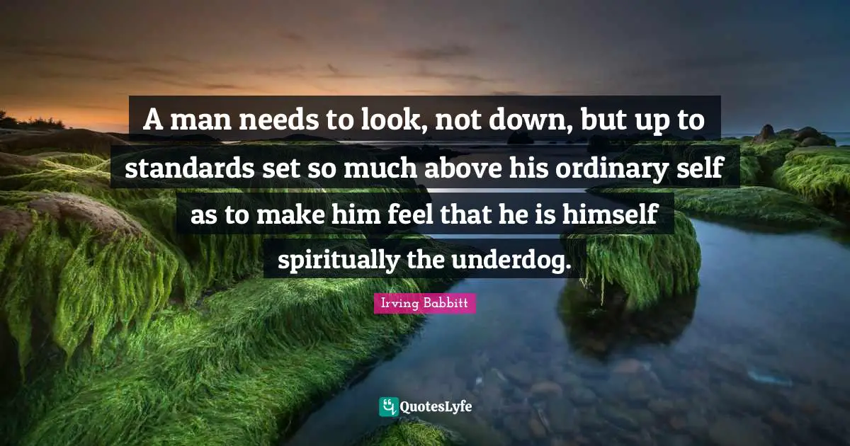 A man needs to look, not down, but up to standards set so much above his ordinary self as to make him feel that he is himself spiritually the underdog.