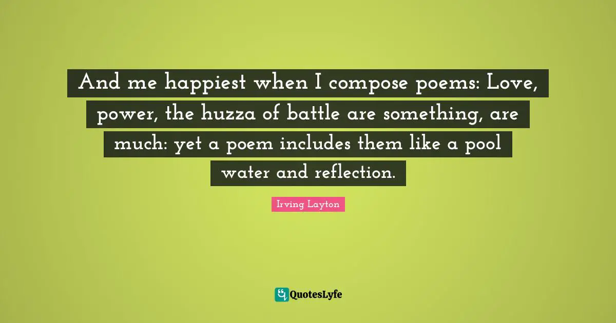 Irving Layton Quotes: "And me happiest when I compose poems: Love, power, the huzza of battle are something, are much: yet a poem includes them like a pool water and reflection."
