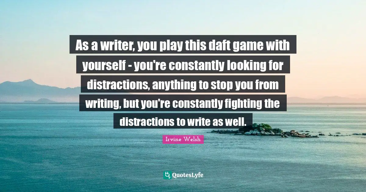 As a writer, you play this daft game with yourself - you're constantly looking for distractions, anything to stop you from writing, but you're constantly fighting the distractions to write as well.