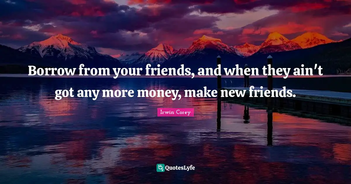 Borrow from your friends, and when they ain't got any more money, make new friends.