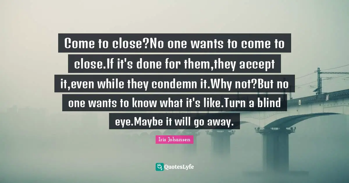 Come to close?No one wants to come to close.If it's done for them,they accept it,even while they condemn it.Why not?But no one wants to know what it's like.Turn a blind eye.Maybe it will go away.