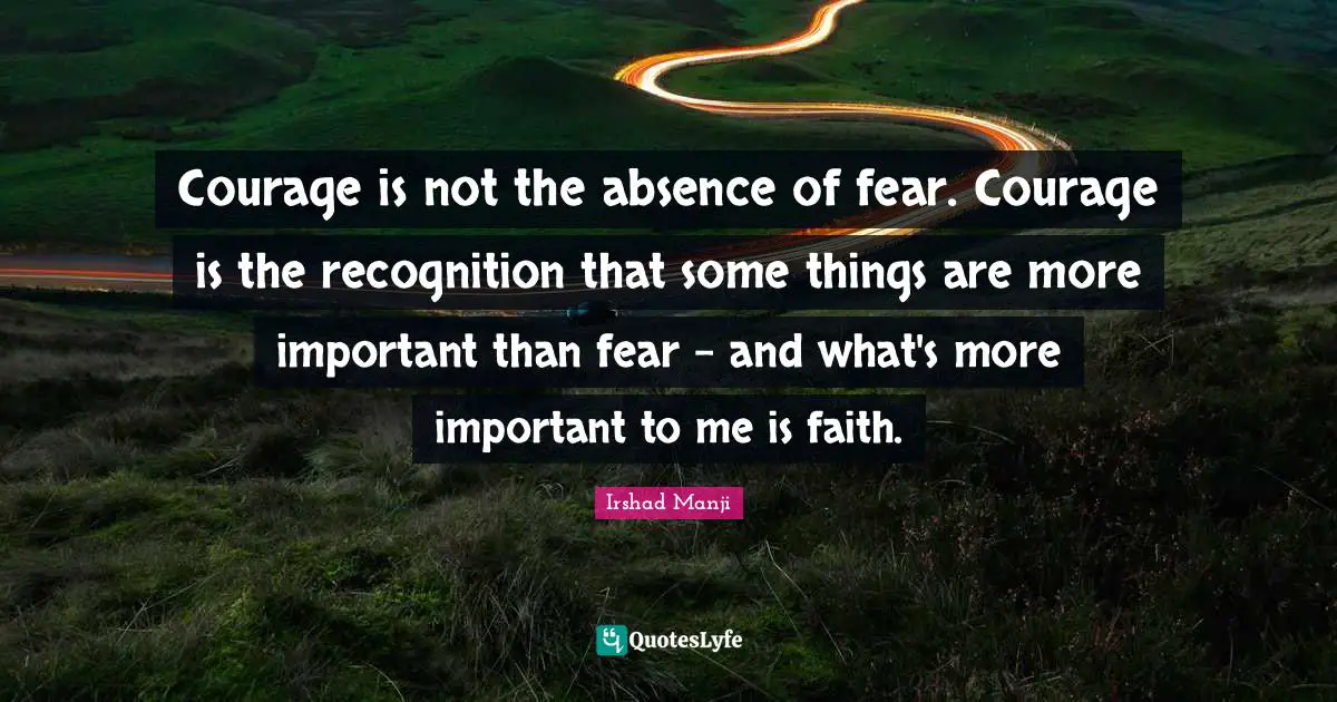 Courage is not the absence of fear. Courage is the recognition that some things are more important than fear - and what's more important to me is faith.