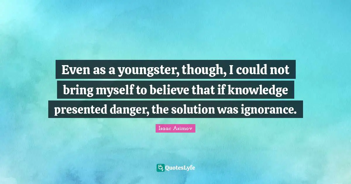 Even as a youngster, though, I could not bring myself to believe that if knowledge presented danger, the solution was ignorance.