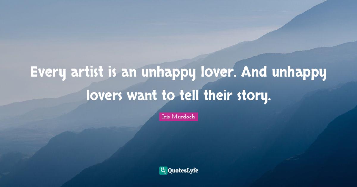 Every artist is an unhappy lover. And unhappy lovers want to tell their story.