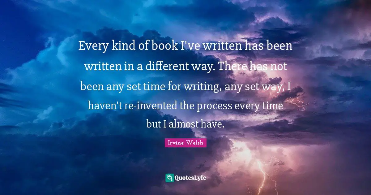 Every kind of book I've written has been written in a different way. There has not been any set time for writing, any set way, I haven't re-invented the process every time but I almost have.