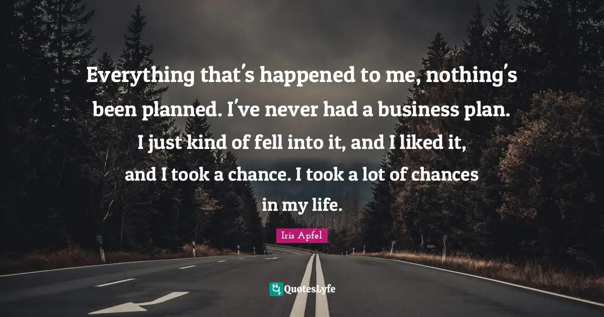 Everything that's happened to me, nothing's been planned. I've never had a business plan. I just kind of fell into it, and I liked it, and I took a chance. I took a lot of chances in my life.
