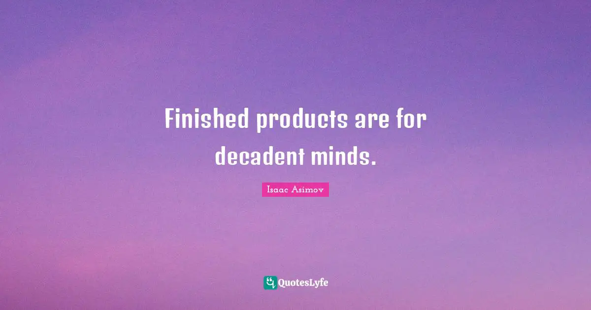 Finished products are for decadent minds.