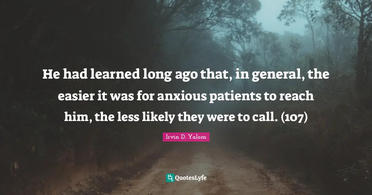 He had learned long ago that, in general, the easier it was for anxious patients to reach him, the less likely they were to call. (107)