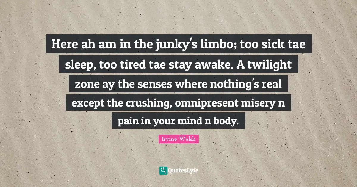 Here ah am in the junky's limbo; too sick tae sleep, too tired tae stay awake. A twilight zone ay the senses where nothing's real except the crushing, omnipresent misery n pain in your mind n body.