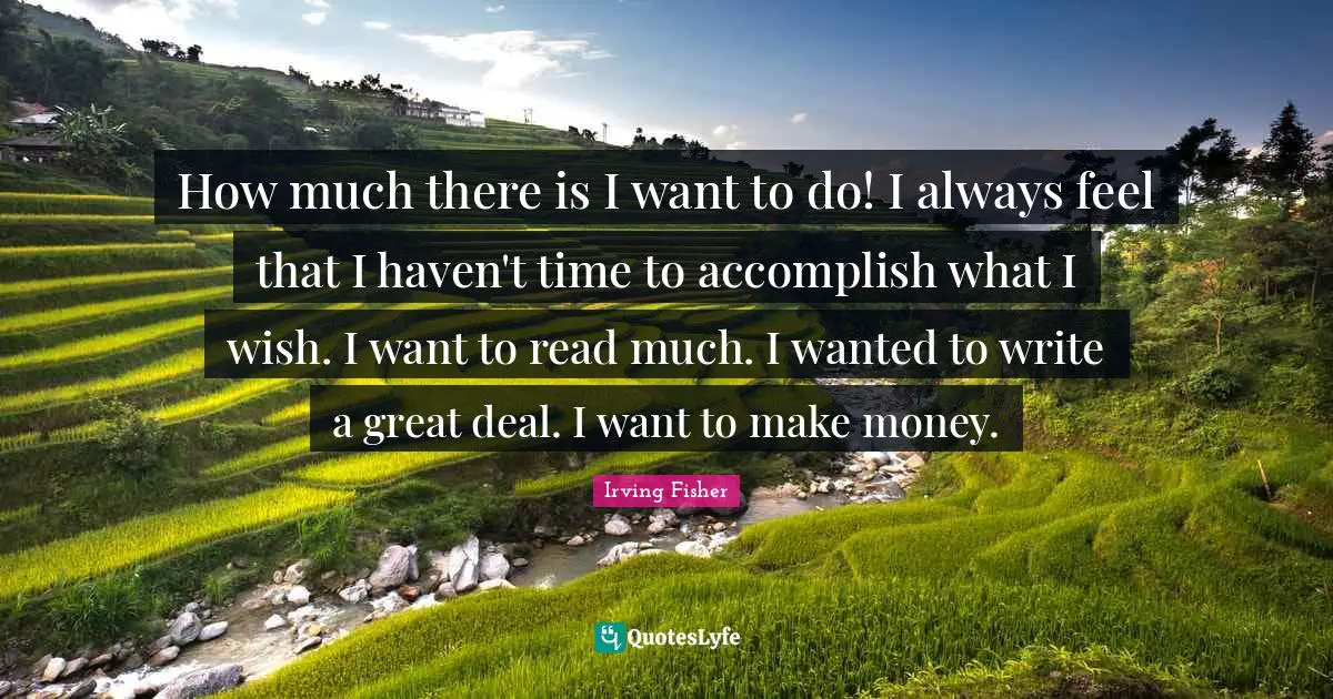 How much there is I want to do! I always feel that I haven't time to accomplish what I wish. I want to read much. I wanted to write a great deal. I want to make money.