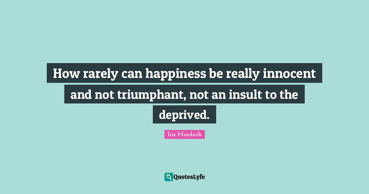 How rarely can happiness be really innocent and not triumphant, not an insult to the deprived.