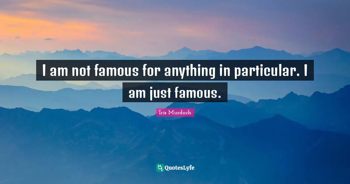 I am not famous for anything in particular. I am just famous.