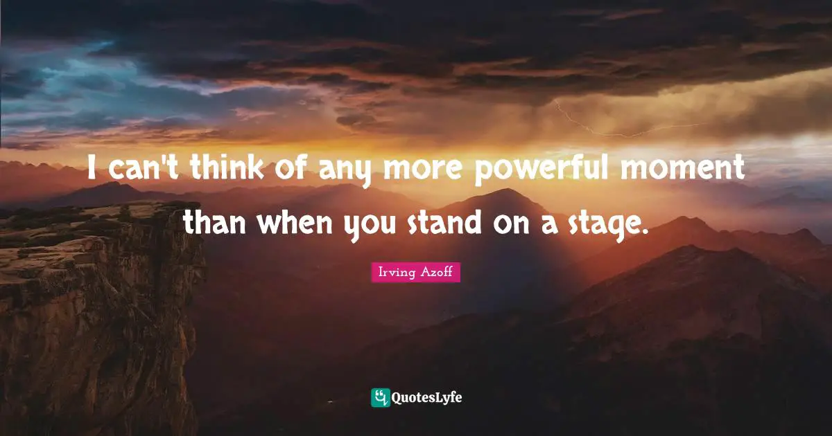 I can't think of any more powerful moment than when you stand on a stage.