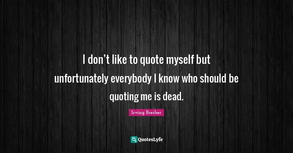 I don’t like to quote myself but unfortunately everybody I know who should be quoting me is dead.