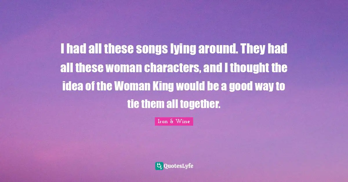 I had all these songs lying around. They had all these woman characters, and I thought the idea of the Woman King would be a good way to tie them all together.