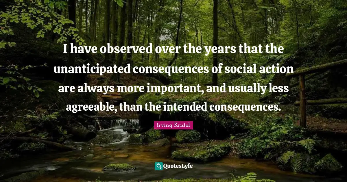I have observed over the years that the unanticipated consequences of social action are always more important, and usually less agreeable, than the intended consequences.