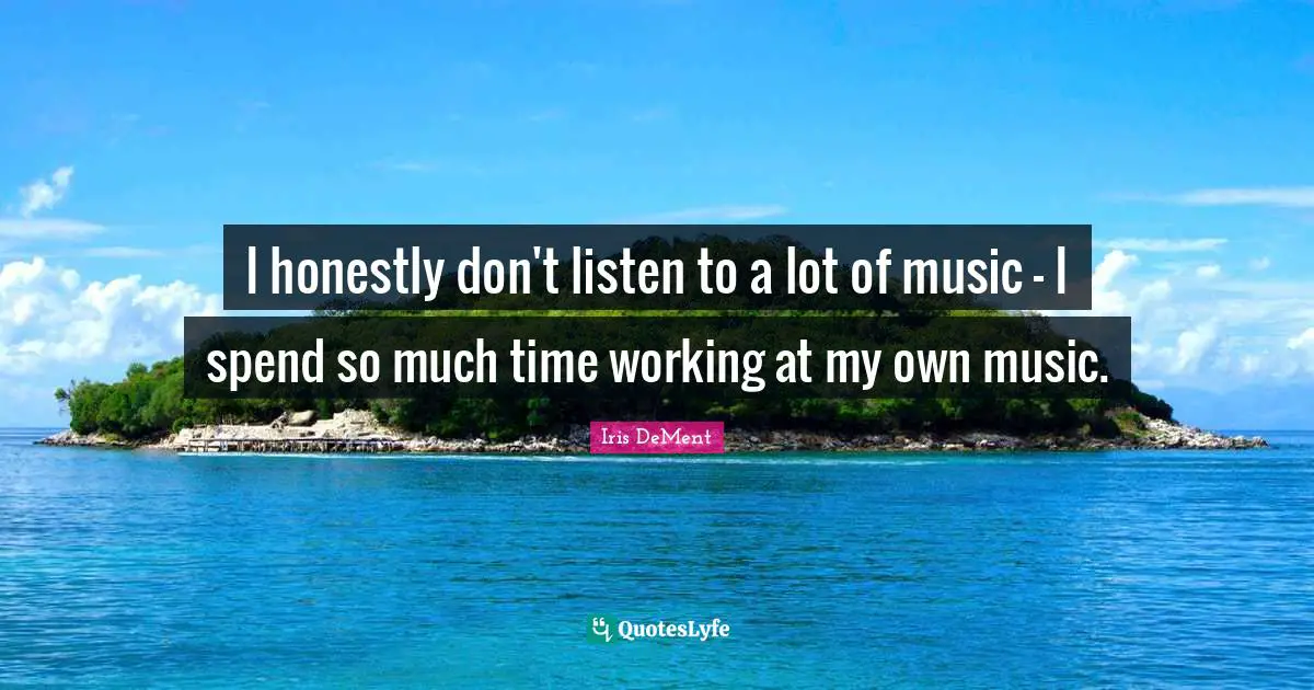 I honestly don't listen to a lot of music - I spend so much time working at my own music.