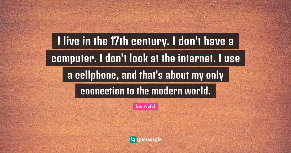 I live in the 17th century. I don't have a computer. I don't look at the internet. I use a cellphone, and that's about my only connection to the modern world.