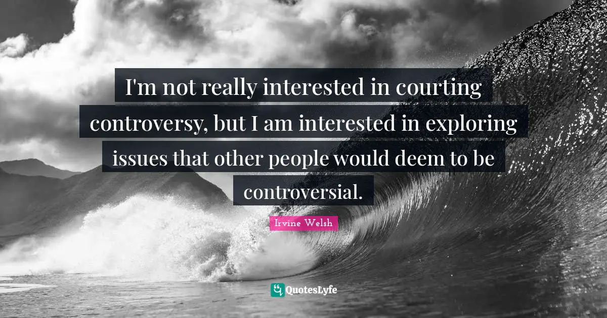 I'm not really interested in courting controversy, but I am interested in exploring issues that other people would deem to be controversial.