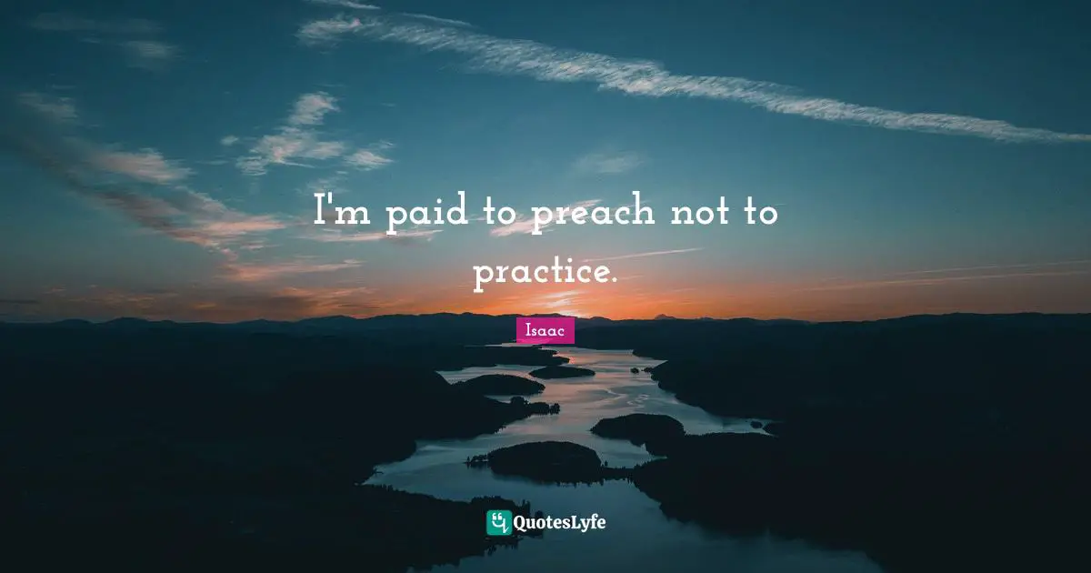 I'm paid to preach not to practice.